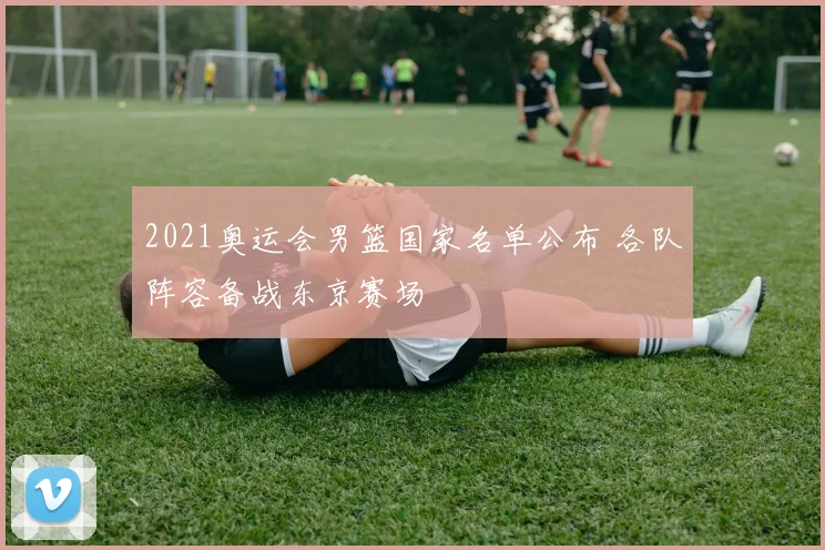 2021奥运会男篮国家名单公布 各队阵容备战东京赛场