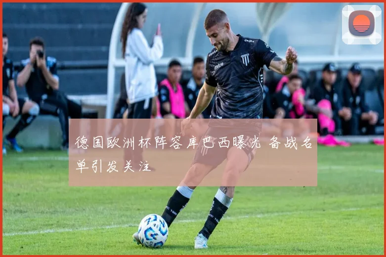 德国欧洲杯阵容库巴西曝光 备战名单引发关注