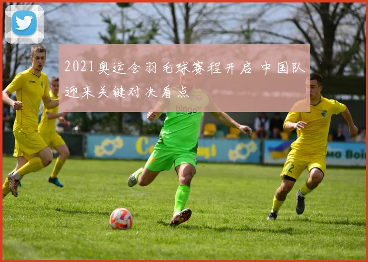 2021奥运会羽毛球赛程开启 中国队迎来关键对决看点