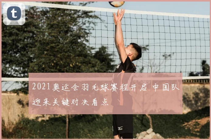 2021奥运会羽毛球赛程开启 中国队迎来关键对决看点